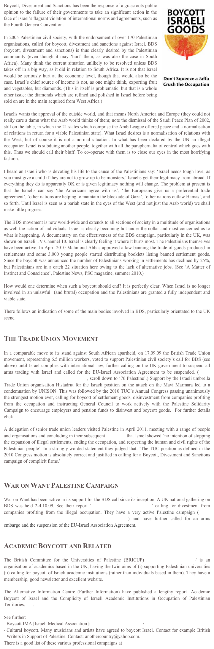 Boycott, Divestment and Sanctions has been the response￼ of a grassroots public opinion to the failure of their governments to take an significant action in the face of Israel’s flagrant violation of international norms and agreements, such as the Fourth Geneva Convention. 

In 2005 Palestinian civil society, with the endorsement of over 170 Palestinian organisations, called for boycott, divestment and sanctions against Israel. BDS (boycott, divestment and sanctions) is thus clearly desired by the Palestinian community (even though it may ‘hurt’ them, as was also the case in South Africa). Many think the current situation unlikely to be resolved unless BDS takes off in a big way, as it did in relation to South Africa. It is not that Israel would be seriously hurt at the economic level, though that would also be the case. Israel’s chief source of income is not, as one might think, exporting fruit and vegetables, but diamonds. (This in itself is problematic, but that is a whole other issue: the diamonds which are refined and polished in Israel before being sold on are in the main acquired from West Africa.)  

Israelis wants the approval of the outside world, and that means North America and Europe (they could not really care a damn what the Arab world thinks of them; note the dismissal of the Saudi Peace Plan of 2002, still on the table, in which the 21 states which comprise the Arab League offered peace and a normalisation of relations in return for a viable Palestinian state). What Israel desires is a normalisation of relations with the West, but of course it is not a normal situation. In what has been declared by the UN an illegal occupation Israel is subduing another people, together with all the paraphernalia of control which goes with this. Thus we should call their bluff. To co-operate with them is to close our eyes in the most horrifying fashion.

I heard an Israeli who is devoting his life to the cause of the Palestinians say: ‘Israel needs tough love, as you must give a child if they are not to grow up to be monsters.’ Israelis get their legitimacy from abroad. If everything they do is apparently OK or is given legitimacy nothing will change. The problem at present is that the Israelis can say ‘the Americans agree with us’, ‘the Europeans give us a preferential trade agreement’, ‘other nations are helping to maintain the blockade of Gaza’, ‘other nations outlaw Hamas’, and so forth. Until Israel is seen as a pariah state in the eyes of the West (and not just the Arab world) we shall make little progress.

The BDS movement is now world-wide and extends to all sections of society in a multitude of organisations as well the action of individuals. Israel is clearly becoming hot under the collar and most concerned as to what is happening. A documentary on the effectiveness of the BDS campaign, particularly in the UK, was shown on Israeli TV Channel 10. Israel is clearly feeling it where it hurts most. The Palestinians themselves have been active. In April 2010 Mahmoud Abbas approved a law banning the trade of goods produced in settlements and some 3,000 young people started distributing booklets listing banned settlement goods. Since the boycott was announced the number of Palestinians working in settlements has declined by 25%, but Palestinians are in a catch 22 situation here owing to the lack of alternative jobs. (See ‘A Matter of Instinct and Conscience’, Palestine News, PSC magazine, summer 2010.)

How would one determine when such a boycott should end? It is perfectly clear. When Israel is no longer involved in an unlawful  (and brutal) occupation and the Palestinians are granted a fully independent and viable state.

There follows an indication of some of the main bodies involved in BDS, particularly orientated to the UK scene. 


The Trade Union Movement

In a comparable move to its stand against South African apartheid, on 17.09.09 the British Trade Union movement, representing 6.5 million workers, voted to support Palestinian civil society’s call for BDS (see above) until Israel complies with international law, further calling on the UK government to suspend all arms trading with Israel and called for the EU-Israel Association Agreement to be suspended. (http://www.tuc.org.uk/congress/tuc-16887-f4.cfm, scroll down to ‘76 Palestine’.) Support by the Israeli umbrella Trade Union organisation Histadrut for the Israeli position on the attack on the Mavi Marmara led to a condemnation by UNISON. This was followed by the 2010 TUC’s Annual Congress passing unanimously the strongest motion ever, calling for boycott of settlement goods, disinvestment from companies profiting from the occupation and instructing General Council to work actively with the Palestine Solidarity Campaign to encourage employers and pension funds to disinvest and boycott goods.  For further details click here.  

A delegation of senior trade union leaders visited Palestine in April 2011, meeting with a range of people and organisations and concluding in their subsequent Statement that Israel showed ‘no intention of stopping the expansion of illegal settlements, ending the occupation, and respecting the human and civil rights of the Palestinian people’. In a strongly worded statement they judged that: ‘The TUC position as defined in the 2010 Congress motion is absolutely correct and justified in calling for a Boycott, Divestment and Sanctions campaign of complicit firms.’  


War on Want Palestine Campaign

War on Want has been active in its support for the BDS call since its inception. A UK national gathering on BDS was held 2-4.10.09. See their report ‘Profiting from the Occupation’ calling for divestment from companies profiting from the illegal occupation. They have a very active Palestine campaign (http://www.waronwant.org/campaigns/fighting-occupation-in-palestine) and have further called for an arms embargo and the suspension of the EU-Israel Association Agreement. 


Academic Boycott and Related

The British Committee for the Universities of Palestine (BRICUP) http://www.bricup.org.uk/ is an organisation of academics based in the UK, having the twin aims of (i) supporting Palestinian universities (ii) calling for boycott of Israeli academic institutions (rather than individuals based in them). They have a membership, good newsletter and excellent website.  

The Alternative Information Centre (Further Information) have published a lengthy report ‘Academic Boycott of Israel and the Complicity of Israeli Academic Institutions in Occupation of Palestinian Territories: pdf.

See further:
- Boycott IMA [Israeli Medical Association]: http://www.boycottima.org/
Cultural boycott. Many musicians and artists have agreed to boycott Israel. Contact for example British Writers in Support of Palestine. Contact: anothercountry@yahoo.com.
There is a good list of these various professional campaigns at http://www.bricup.org.uk