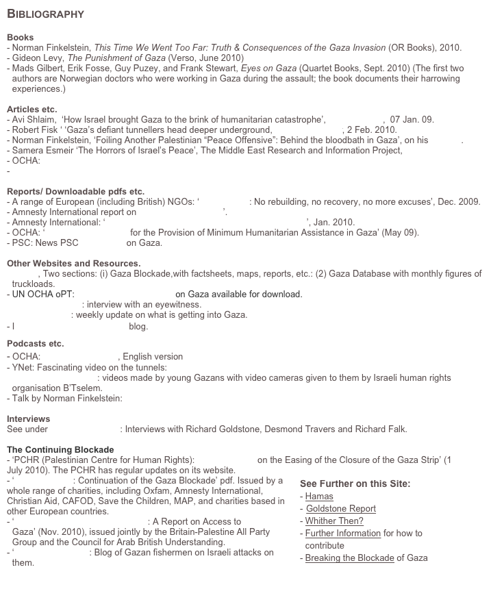 Bibliography

Books
Norman Finkelstein, This Time We Went Too Far: Truth & Consequences of the Gaza Invasion (OR Books), 2010.
Gideon Levy, The Punishment of Gaza (Verso, June 2010)
Mads Gilbert, Erik Fosse, Guy Puzey, and Frank Stewart, Eyes on Gaza (Quartet Books, Sept. 2010) (The first two authors are Norwegian doctors who were working in Gaza during the assault; the book documents their harrowing experiences.)   

Articles etc.
Avi Shlaim,  ‘How Israel brought Gaza to the brink of humanitarian catastrophe’, The Guardian,  07 Jan. 09.
Robert Fisk ‘ ‘Gaza’s defiant tunnellers head deeper underground, The Independent, 2 Feb. 2010. 
Norman Finkelstein, ‘Foiling Another Palestinian “Peace Offensive”: Behind the bloodbath in Gaza’, on his website. 
Samera Esmeir ‘The Horrors of Israel’s Peace’, The Middle East Research and Information Project, here
OCHA: http://www.ochaopt.org/gazacrisis/
- www.electronicintifada.net

Reports/ Downloadable pdfs etc.
A range of European (including British) NGOs: ‘Failing Gaza: No rebuilding, no recovery, no more excuses’, Dec. 2009.
Amnesty International report on Operation ‘Cast Lead’.
Amnesty International: ‘Suffocating: The Gaza Strip Under Israeli Blockade’, Jan. 2010.
OCHA: ‘Minimum Framework for the Provision of Minimum Humanitarian Assistance in Gaza’ (May 09).
PSC: News PSC Fact Sheet on Gaza.

Other Websites and Resources.
OCHA, Two sections: (i) Gaza Blockade,with factsheets, maps, reports, etc.: (2) Gaza Database with monthly figures of truckloads.
UN OCHA oPT: Powerpoint presentation on Gaza available for download.
Political Theatrics: interview with an eyewitness.
Gaza Gateway: weekly update on what is getting into Gaza.
Israeli Human Rights Groups blog.
Podcasts etc.
- OCHA: Help us Help Gaza, English version
- YNet: Fascinating video on the tunnels: here
Gaza: An Inside Look: videos made by young Gazans with video cameras given to them by Israeli human rights organisation B’Tselem. 
Talk by Norman Finkelstein: here

Interviews
See under Goldstone Report: Interviews with Richard Goldstone, Desmond Travers and Richard Falk.

The Continuing Blockade
- ‘PCHR (Palestinian Centre for Human Rights): Position Paper on the Easing of the Closure of the Gaza Strip’ (1 July 2010). The PCHR has regular updates on its website. ￼
- ‘Dashed Hopes: Continuation of the Gaza Blockade’ pdf. Issued by a whole range of charities, including Oxfam, Amnesty International, Christian Aid, CAFOD, Save the Children, MAP, and charities based in other European countries.
‘The World’s Largest Prison Camp: A Report on Access to Gaza’ (Nov. 2010), issued jointly by the Britain-Palestine All Party Group and the Council for Arab British Understanding.
‘Fishing Under Fire’: Blog of Gazan fishermen on Israeli attacks on them.